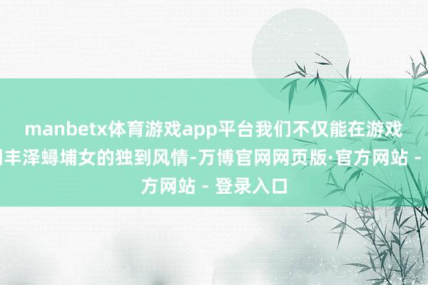 manbetx体育游戏app平台我们不仅能在游戏中晓悟到丰泽蟳埔女的独到风情-万博官网网页版·官方网站 - 登录入口