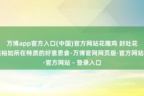 万博app官方入口(中国)官方网站花雕鸡 封吐花雕鸡是沿途裕如所在特质的好意思食-万博官网网页版·官方网站 - 登录入口