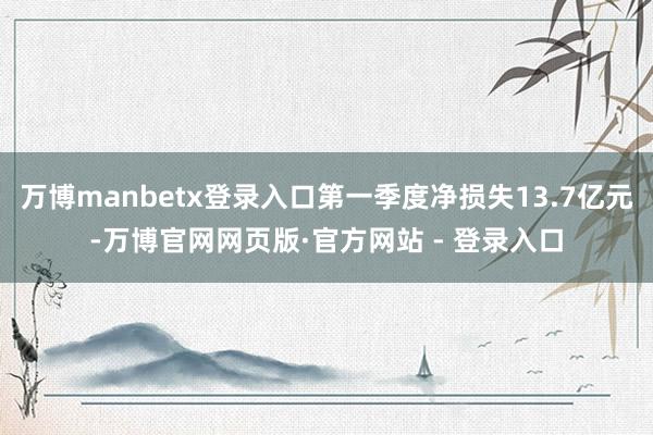 万博manbetx登录入口第一季度净损失13.7亿元-万博官网网页版·官方网站 - 登录入口