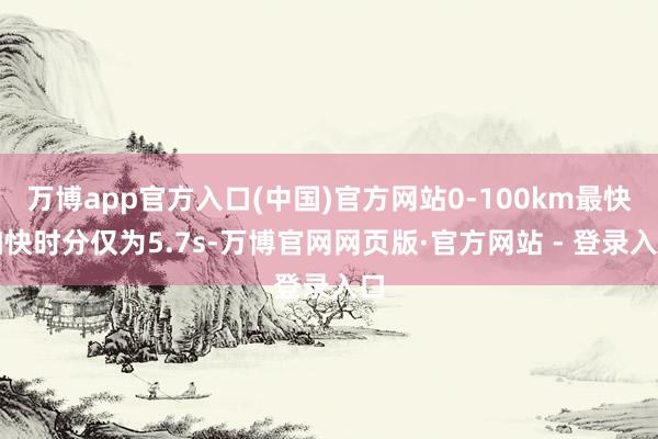 万博app官方入口(中国)官方网站0-100km最快加快时分仅为5.7s-万博官网网页版·官方网站 - 登录入口