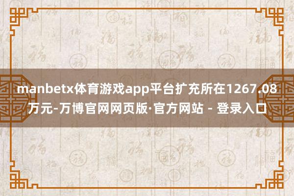 manbetx体育游戏app平台扩充所在1267.08万元-万博官网网页版·官方网站 - 登录入口