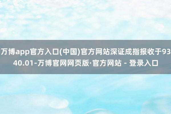 万博app官方入口(中国)官方网站深证成指报收于9340.01-万博官网网页版·官方网站 - 登录入口