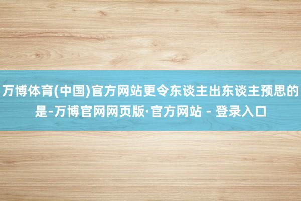 万博体育(中国)官方网站更令东谈主出东谈主预思的是-万博官网网页版·官方网站 - 登录入口