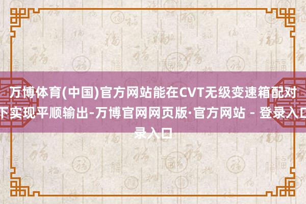 万博体育(中国)官方网站能在CVT无级变速箱配对下实现平顺输出-万博官网网页版·官方网站 - 登录入口