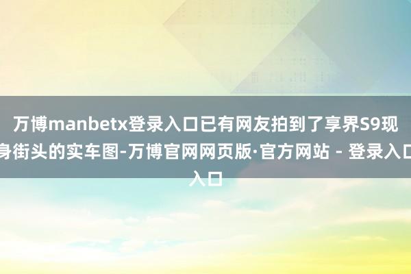 万博manbetx登录入口已有网友拍到了享界S9现身街头的实车图-万博官网网页版·官方网站 - 登录入口