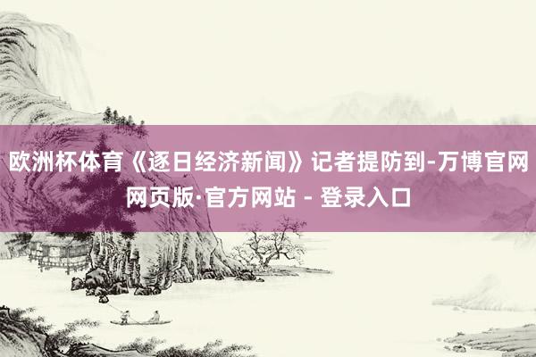 欧洲杯体育　　《逐日经济新闻》记者提防到-万博官网网页版·官方网站 - 登录入口