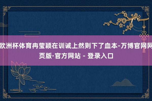 欧洲杯体育冉莹颖在训诫上然则下了血本-万博官网网页版·官方网站 - 登录入口