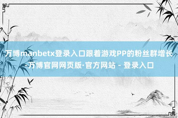 万博manbetx登录入口跟着游戏PP的粉丝群增长-万博官网网页版·官方网站 - 登录入口