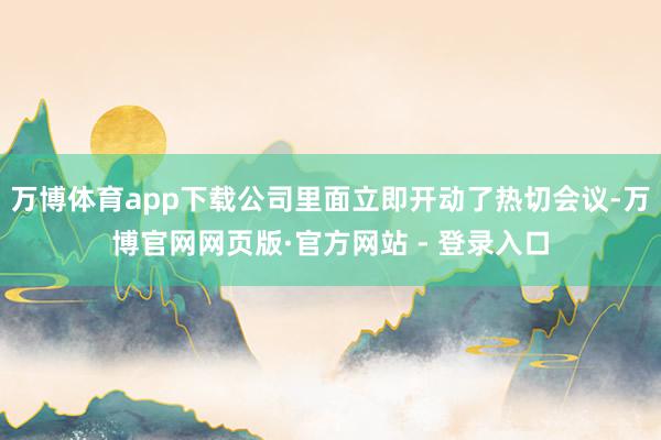 万博体育app下载公司里面立即开动了热切会议-万博官网网页版·官方网站 - 登录入口