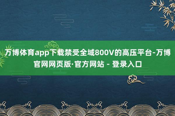 万博体育app下载禁受全域800V的高压平台-万博官网网页版·官方网站 - 登录入口