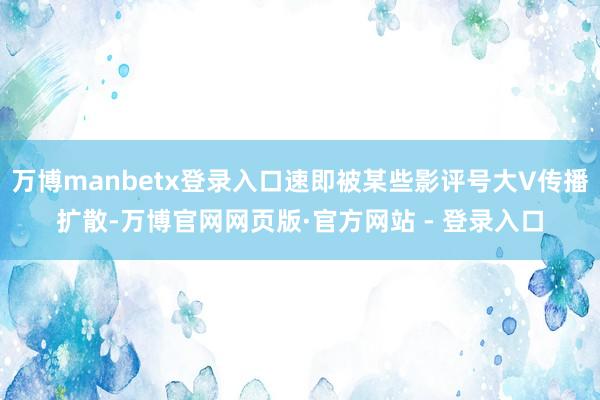 万博manbetx登录入口速即被某些影评号大V传播扩散-万博官网网页版·官方网站 - 登录入口