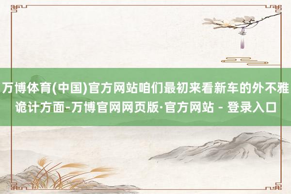 万博体育(中国)官方网站咱们最初来看新车的外不雅诡计方面-万博官网网页版·官方网站 - 登录入口