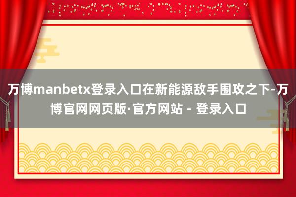 万博manbetx登录入口在新能源敌手围攻之下-万博官网网页版·官方网站 - 登录入口