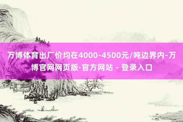 万博体育出厂价均在4000-4500元/吨边界内-万博官网网页版·官方网站 - 登录入口