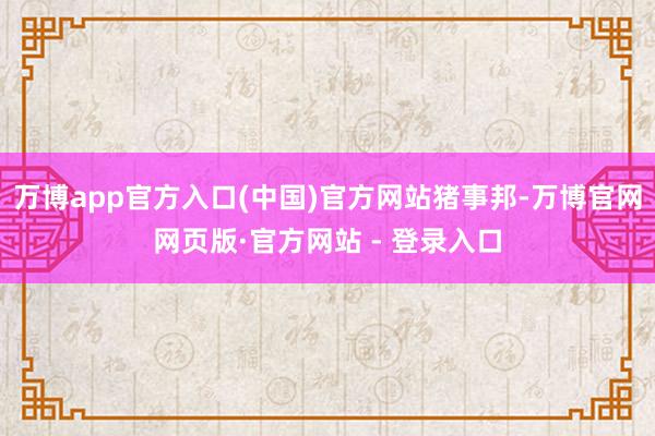 万博app官方入口(中国)官方网站猪事邦-万博官网网页版·官方网站 - 登录入口