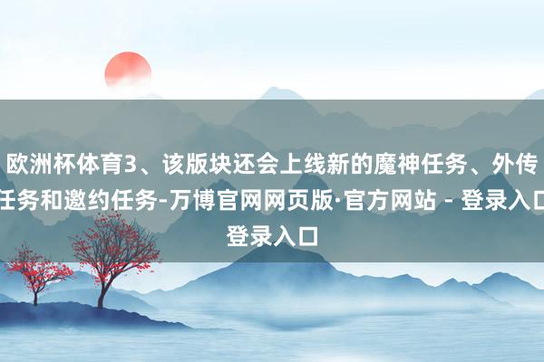 欧洲杯体育3、该版块还会上线新的魔神任务、外传任务和邀约任务-万博官网网页版·官方网站 - 登录入口