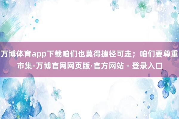 万博体育app下载咱们也莫得捷径可走；咱们要尊重市集-万博官网网页版·官方网站 - 登录入口