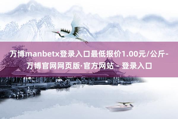 万博manbetx登录入口最低报价1.00元/公斤-万博官网网页版·官方网站 - 登录入口