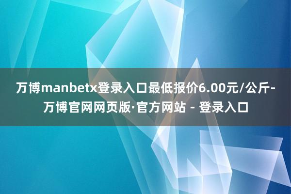 万博manbetx登录入口最低报价6.00元/公斤-万博官网网页版·官方网站 - 登录入口