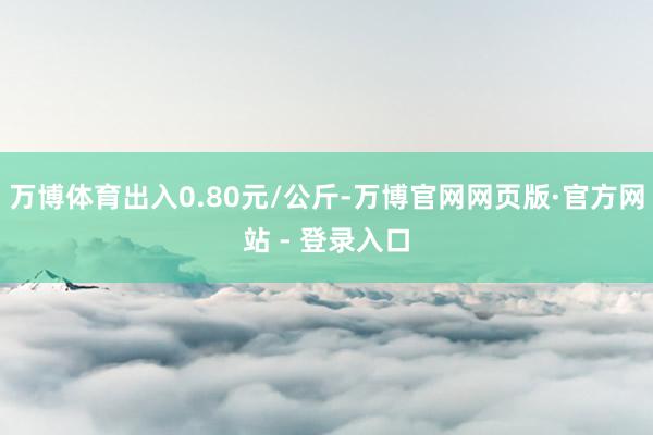 万博体育出入0.80元/公斤-万博官网网页版·官方网站 - 登录入口