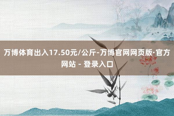 万博体育出入17.50元/公斤-万博官网网页版·官方网站 - 登录入口