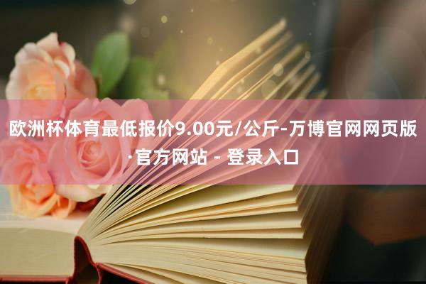 欧洲杯体育最低报价9.00元/公斤-万博官网网页版·官方网站 - 登录入口