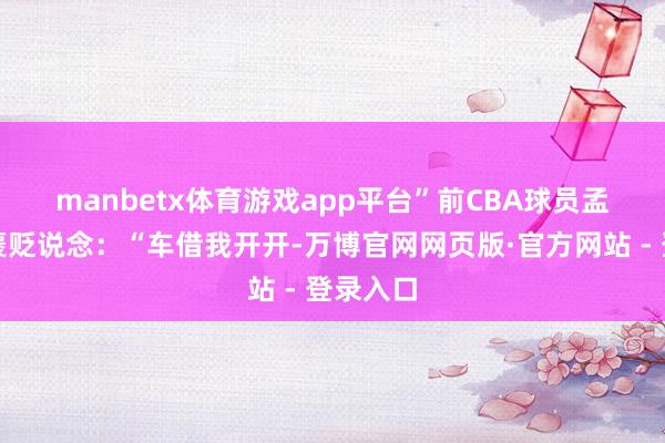 manbetx体育游戏app平台”　　前CBA球员孟铎玩笑褒贬说念：“车借我开开-万博官网网页版·官方网站 - 登录入口