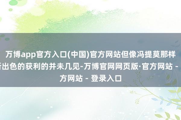 万博app官方入口(中国)官方网站但像冯提莫那样取得如斯出色的获利的并未几见-万博官网网页版·官方网站 - 登录入口