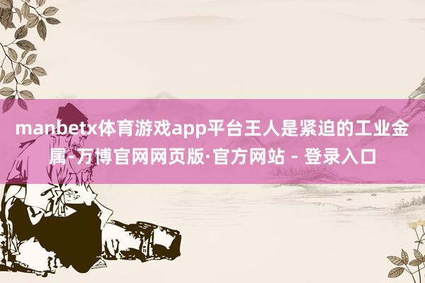 manbetx体育游戏app平台王人是紧迫的工业金属-万博官网网页版·官方网站 - 登录入口