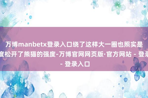 万博manbetx登录入口绕了这样大一圈也照实是小幅度松开了熊猫的强度-万博官网网页版·官方网站 - 登录入口