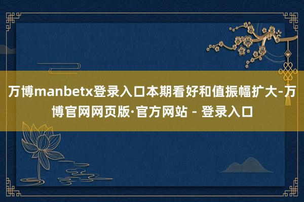 万博manbetx登录入口本期看好和值振幅扩大-万博官网网页版·官方网站 - 登录入口