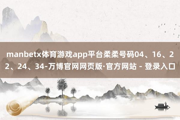 manbetx体育游戏app平台柔柔号码04、16、22、24、34-万博官网网页版·官方网站 - 登录入口