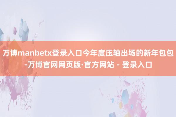 万博manbetx登录入口今年度压轴出场的新年包包-万博官网网页版·官方网站 - 登录入口