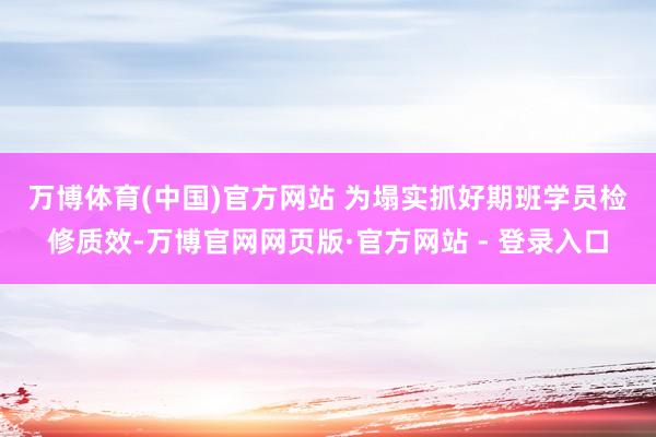 万博体育(中国)官方网站 　　为塌实抓好期班学员检修质效-万博官网网页版·官方网站 - 登录入口