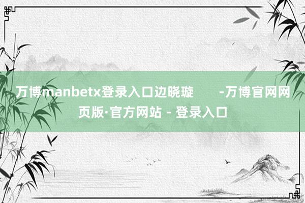 万博manbetx登录入口边晓璇       -万博官网网页版·官方网站 - 登录入口