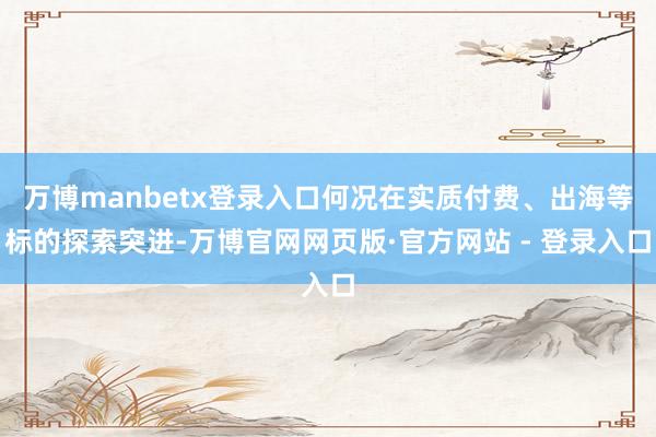 万博manbetx登录入口何况在实质付费、出海等标的探索突进-万博官网网页版·官方网站 - 登录入口