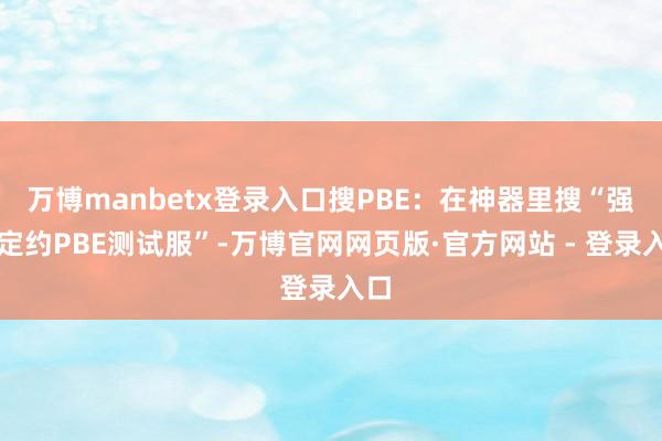 万博manbetx登录入口搜PBE：在神器里搜“强者定约PBE测试服”-万博官网网页版·官方网站 - 登录入口