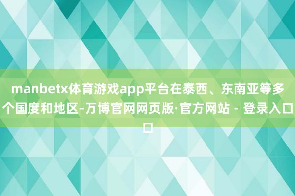 manbetx体育游戏app平台在泰西、东南亚等多个国度和地区-万博官网网页版·官方网站 - 登录入口