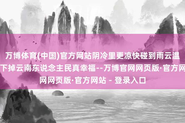 万博体育(中国)官方网站阴冷里更凉快碰到雨云温度一度一度往下掉云南东说念主民真幸福--万博官网网页版·官方网站 - 登录入口