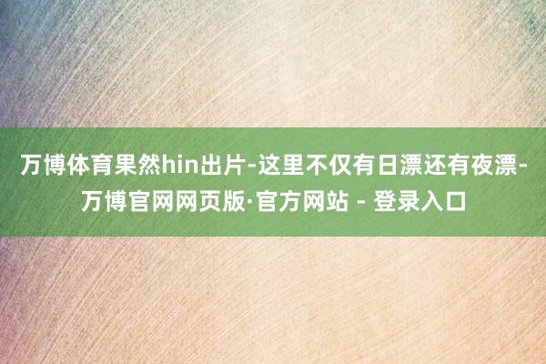 万博体育果然hin出片-这里不仅有日漂还有夜漂-万博官网网页版·官方网站 - 登录入口