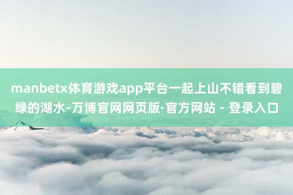 manbetx体育游戏app平台一起上山不错看到碧绿的湖水-万博官网网页版·官方网站 - 登录入口