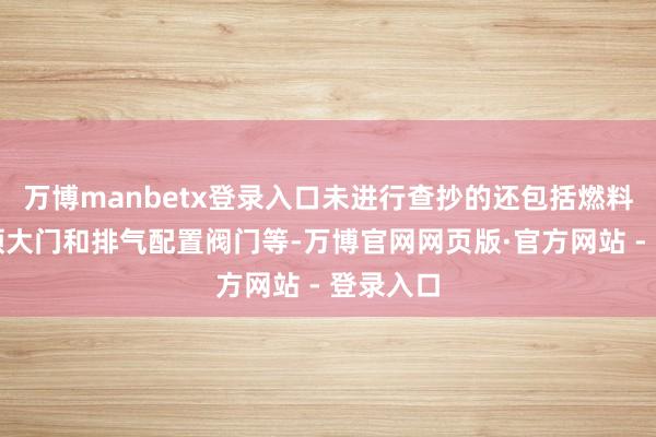 万博manbetx登录入口未进行查抄的还包括燃料储存要领大门和排气配置阀门等-万博官网网页版·官方网站 - 登录入口