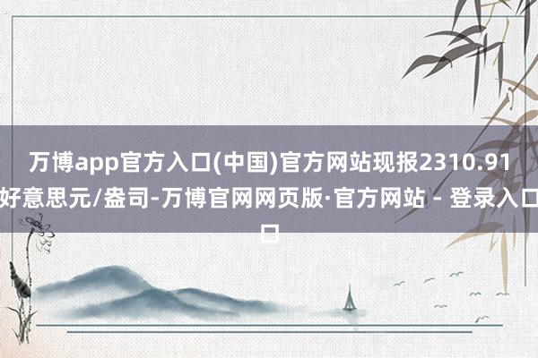 万博app官方入口(中国)官方网站现报2310.91好意思元/盎司-万博官网网页版·官方网站 - 登录入口