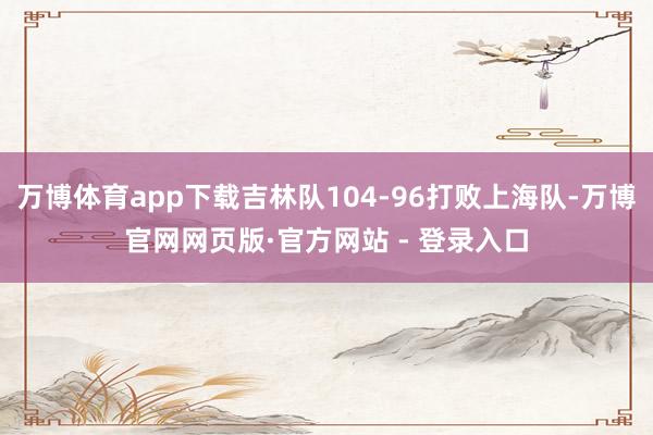 万博体育app下载吉林队104-96打败上海队-万博官网网页版·官方网站 - 登录入口