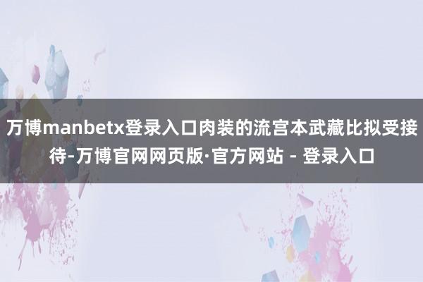 万博manbetx登录入口肉装的流宫本武藏比拟受接待-万博官网网页版·官方网站 - 登录入口