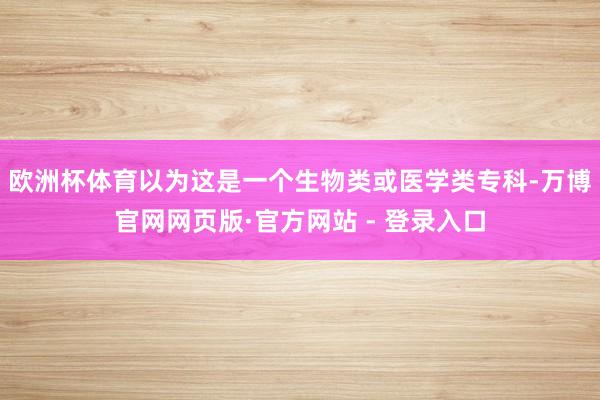 欧洲杯体育以为这是一个生物类或医学类专科-万博官网网页版·官方网站 - 登录入口