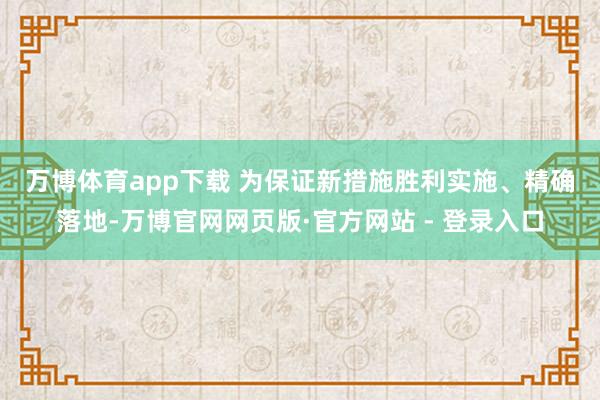 万博体育app下载 　　为保证新措施胜利实施、精确落地-万博官网网页版·官方网站 - 登录入口