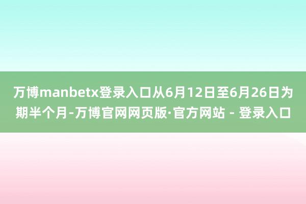 万博manbetx登录入口从6月12日至6月26日为期半个月-万博官网网页版·官方网站 - 登录入口