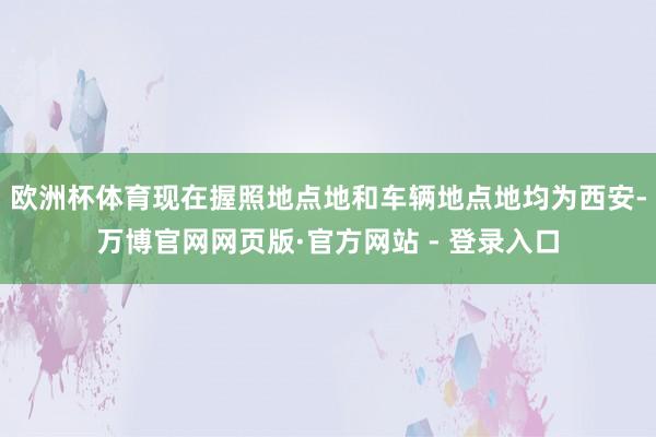 欧洲杯体育现在握照地点地和车辆地点地均为西安-万博官网网页版·官方网站 - 登录入口