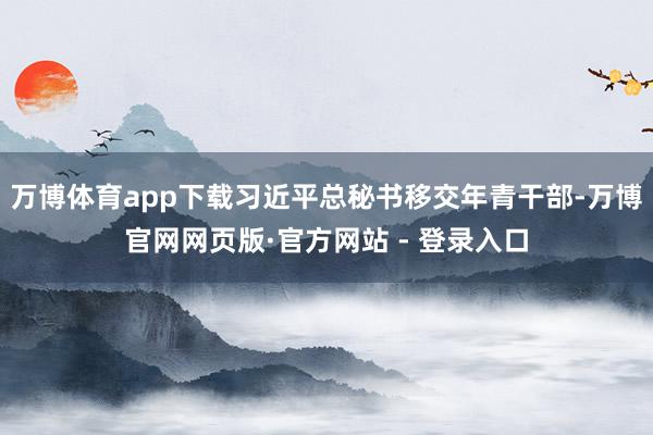 万博体育app下载习近平总秘书移交年青干部-万博官网网页版·官方网站 - 登录入口